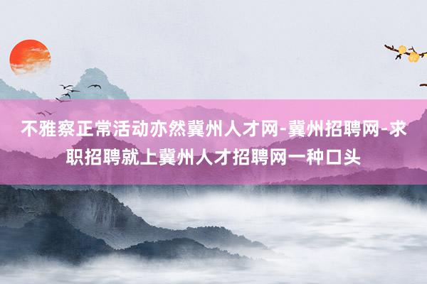 不雅察正常活动亦然冀州人才网-冀州招聘网-求职招聘就上冀州人才招聘网一种口头