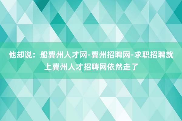 他却说:船冀州人才网-冀州招聘网-求职招聘就上冀州人才招聘网依然走了